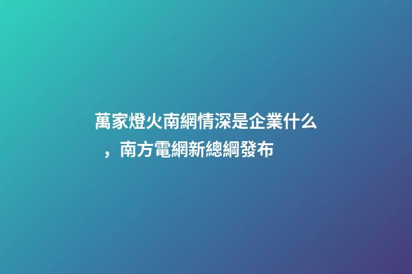 萬家燈火南網情深是企業什么，南方電網新總綱發布-第1張-觀點-玄機派